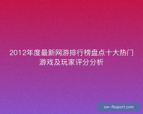 2012年度最新网游排行榜盘点十大热门游戏及玩家评分分析