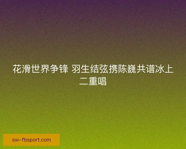 花滑世界争锋 羽生结弦携陈巍共谱冰上二重唱