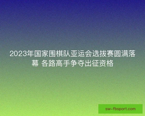 2023年国家围棋队亚运会选拔赛圆满落幕 各路高手争夺出征资格